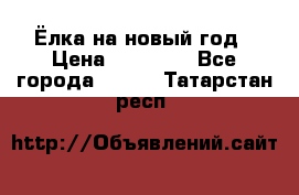 Ёлка на новый год › Цена ­ 30 000 - Все города  »    . Татарстан респ.